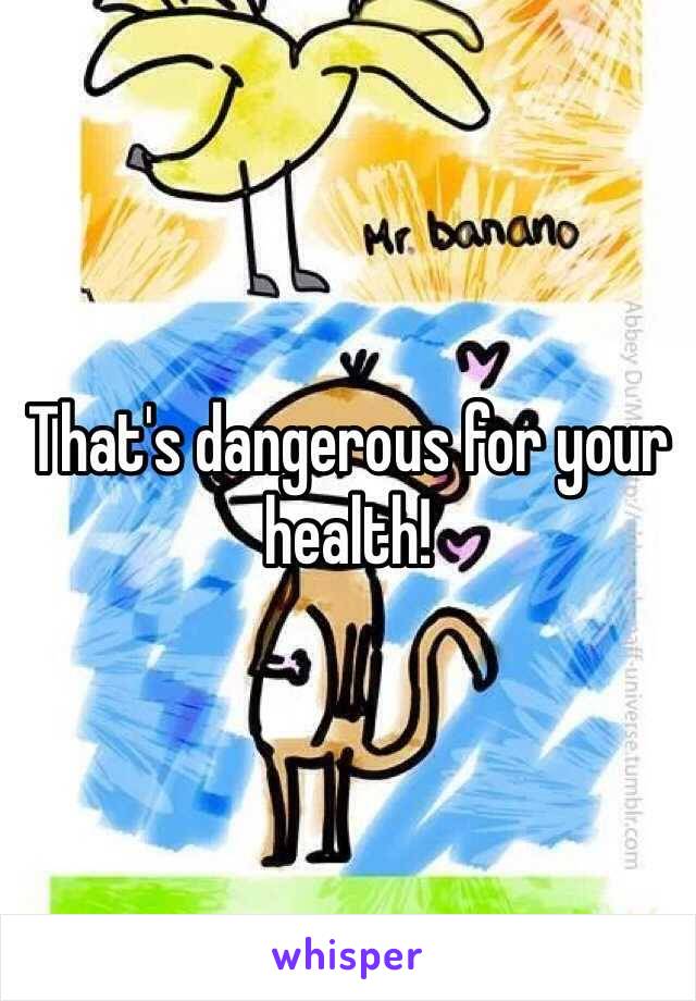 That's dangerous for your health!