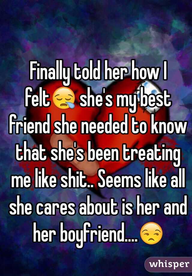 Finally told her how I felt😪 she's my best friend she needed to know that she's been treating me like shit.. Seems like all she cares about is her and her boyfriend....😒
