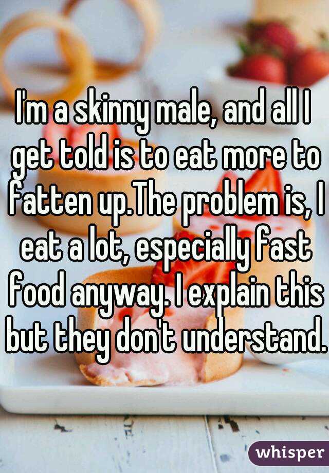 I'm a skinny male, and all I get told is to eat more to fatten up.The problem is, I eat a lot, especially fast food anyway. I explain this but they don't understand.