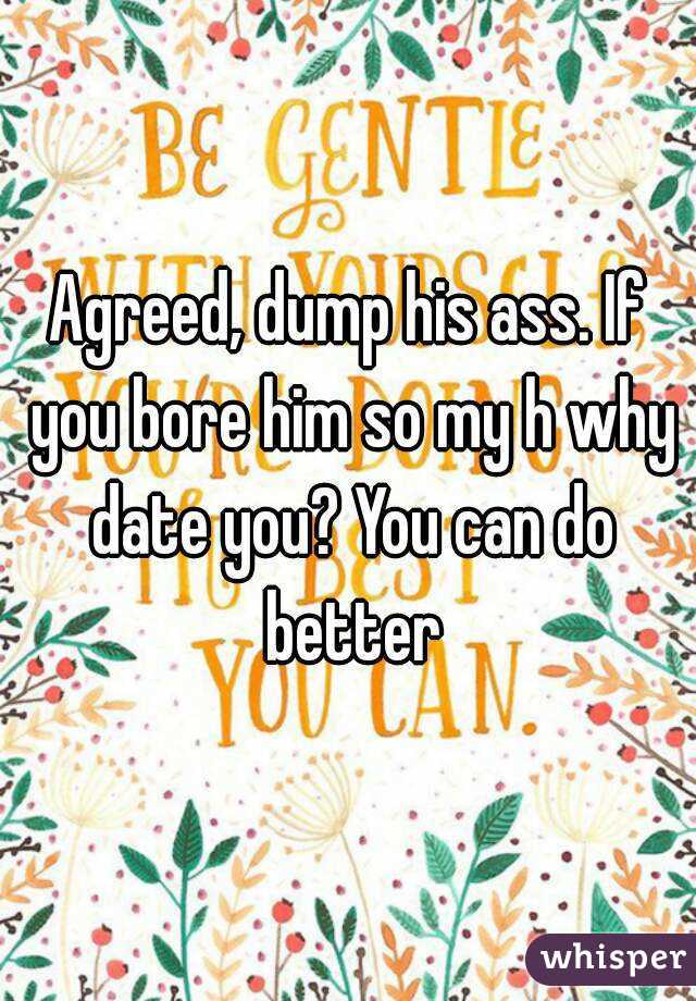 Agreed, dump his ass. If you bore him so my h why date you? You can do better