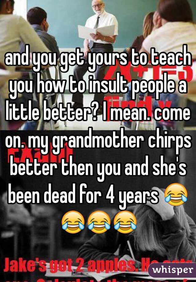 and you get yours to teach you how to insult people a little better? I mean. come on. my grandmother chirps better then you and she's been dead for 4 years 😂😂😂😂