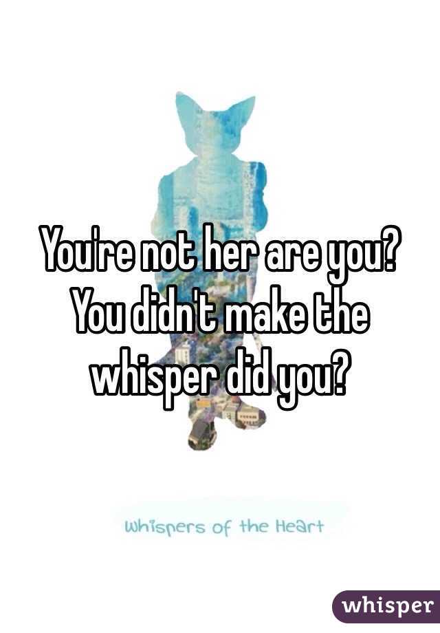 You're not her are you? You didn't make the whisper did you?