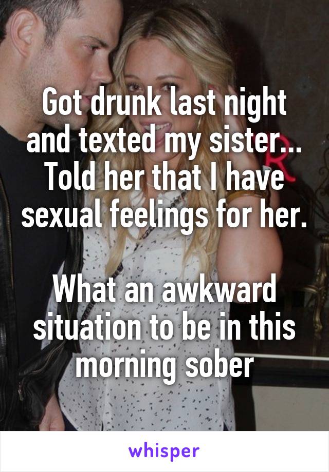 Got drunk last night and texted my sister... Told her that I have sexual feelings for her.

What an awkward situation to be in this morning sober