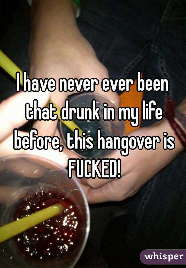 I have never ever been that drunk in my life before, this hangover is FUCKED!