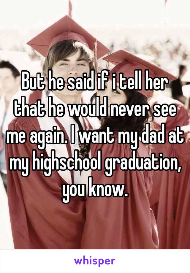 But he said if i tell her that he would never see me again. I want my dad at my highschool graduation, you know.