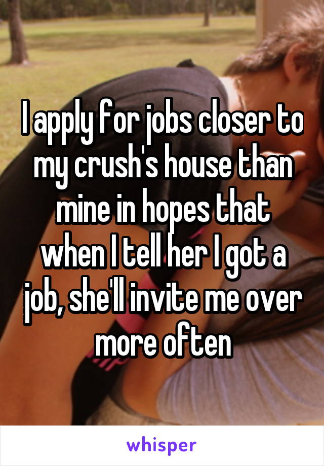 I apply for jobs closer to my crush's house than mine in hopes that when I tell her I got a job, she'll invite me over more often