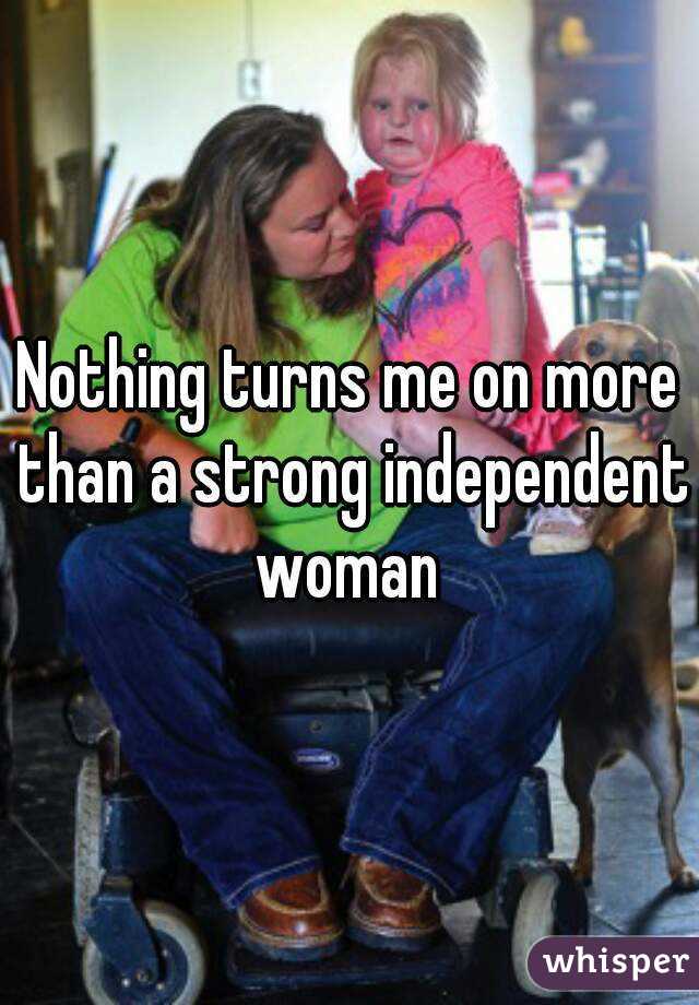 Nothing turns me on more than a strong independent woman 