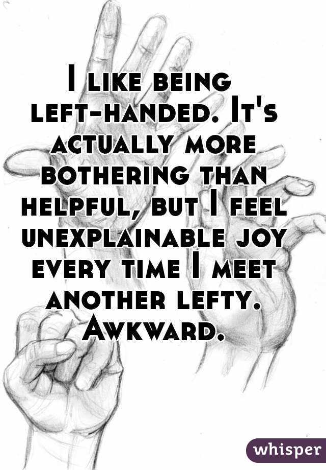 I like being left-handed. It's actually more bothering than helpful, but I feel unexplainable joy every time I meet another lefty. Awkward.