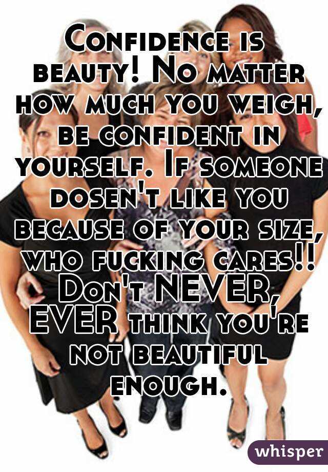 Confidence is beauty! No matter how much you weigh, be confident in yourself. If someone dosen't like you because of your size, who fucking cares!! Don't NEVER, EVER think you're not beautiful enough.