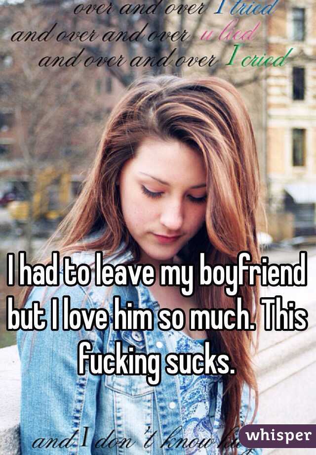 I had to leave my boyfriend but I love him so much. This fucking sucks. 