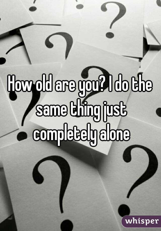 How old are you? I do the same thing just completely alone