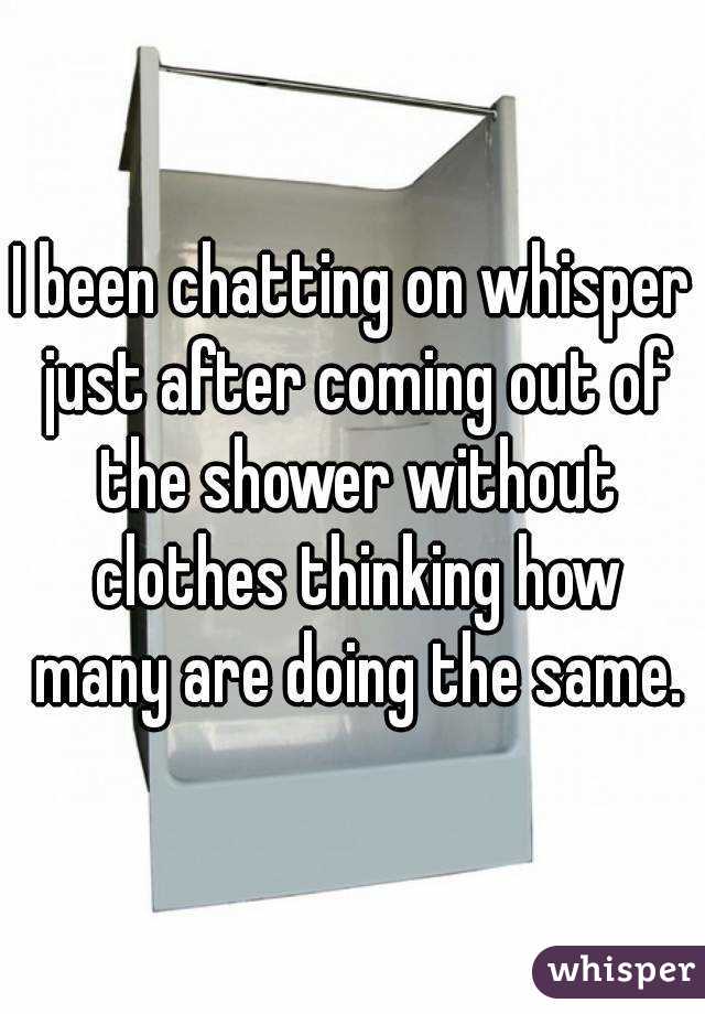 I been chatting on whisper just after coming out of the shower without clothes thinking how many are doing the same.