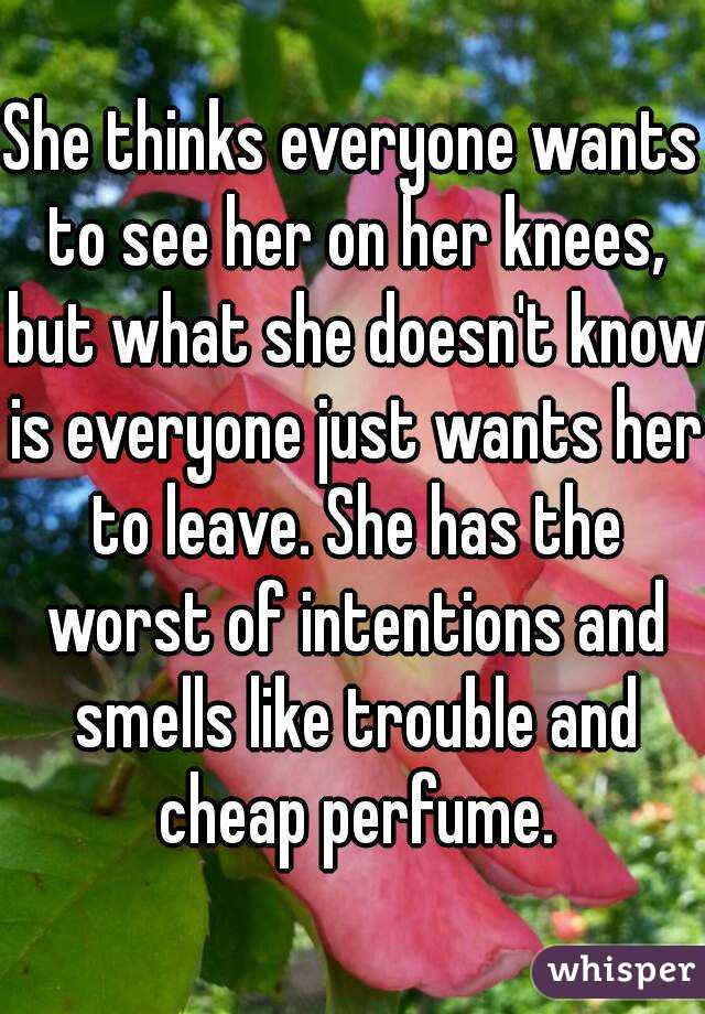 She thinks everyone wants to see her on her knees, but what she doesn't know is everyone just wants her to leave. She has the worst of intentions and smells like trouble and cheap perfume.
