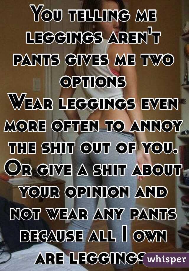 You telling me leggings aren't pants gives me two options
Wear leggings even more often to annoy the shit out of you. Or give a shit about your opinion and not wear any pants because all I own are leggings.