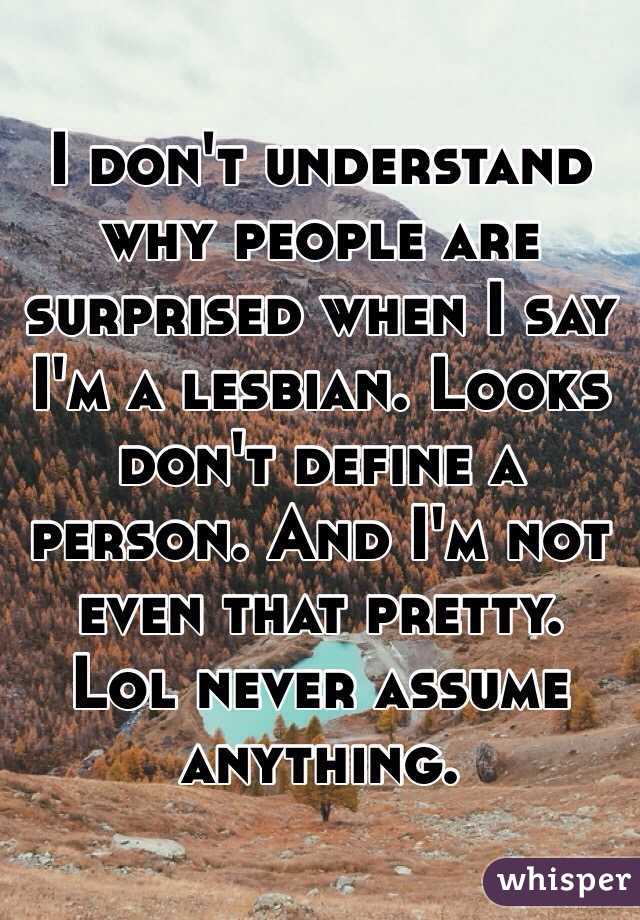 I don't understand why people are surprised when I say I'm a lesbian. Looks don't define a person. And I'm not even that pretty. Lol never assume anything.