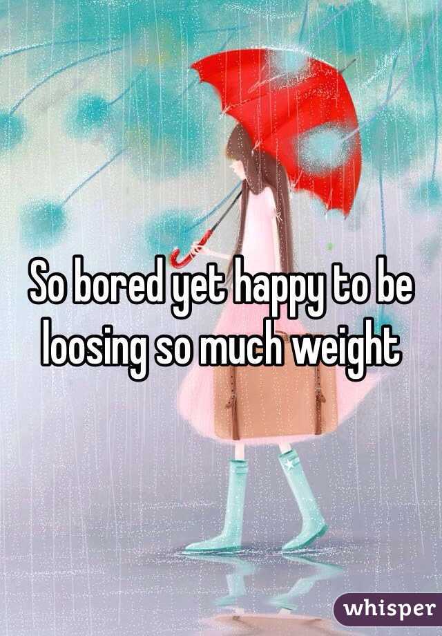 So bored yet happy to be loosing so much weight 