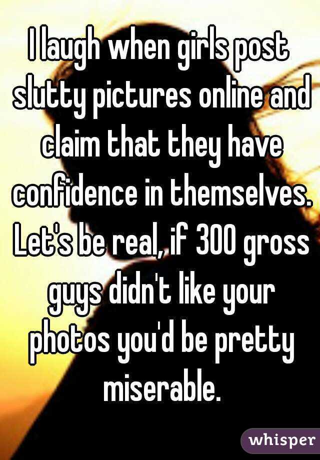 I laugh when girls post slutty pictures online and claim that they have confidence in themselves. Let's be real, if 300 gross guys didn't like your photos you'd be pretty miserable.
