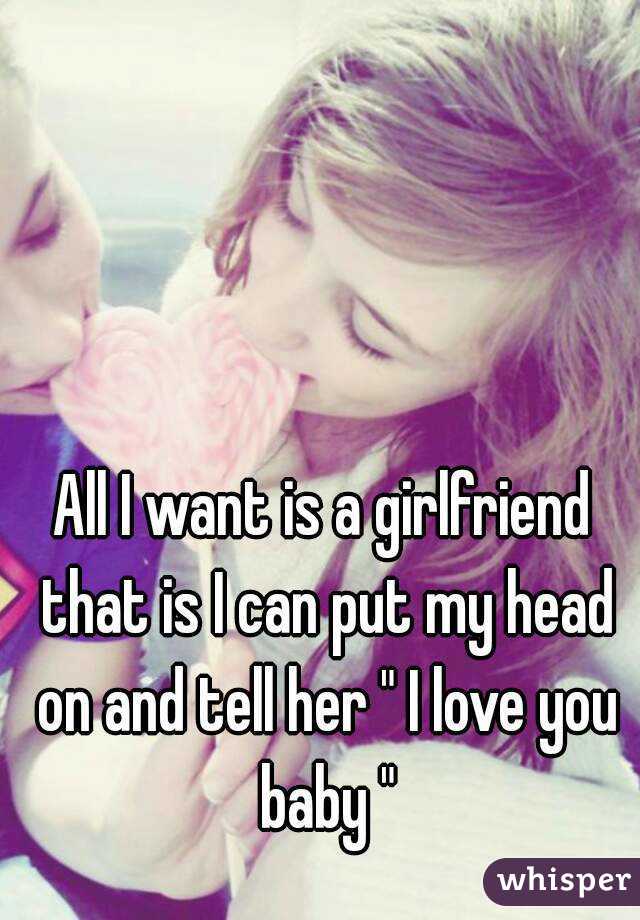 All I want is a girlfriend that is I can put my head on and tell her " I love you baby "