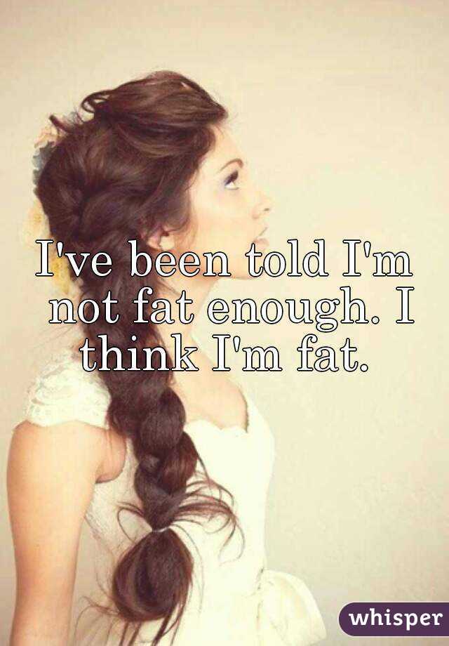 I've been told I'm not fat enough. I think I'm fat. 