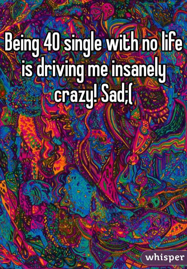 Being 40 single with no life is driving me insanely crazy! Sad;(