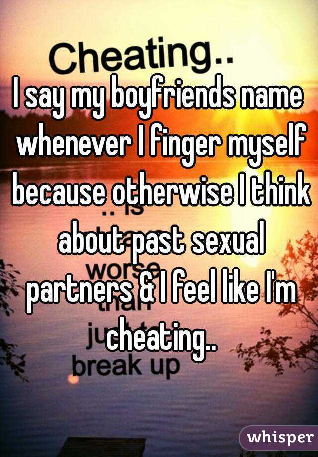 I say my boyfriends name whenever I finger myself because otherwise I think about past sexual partners & I feel like I'm cheating..