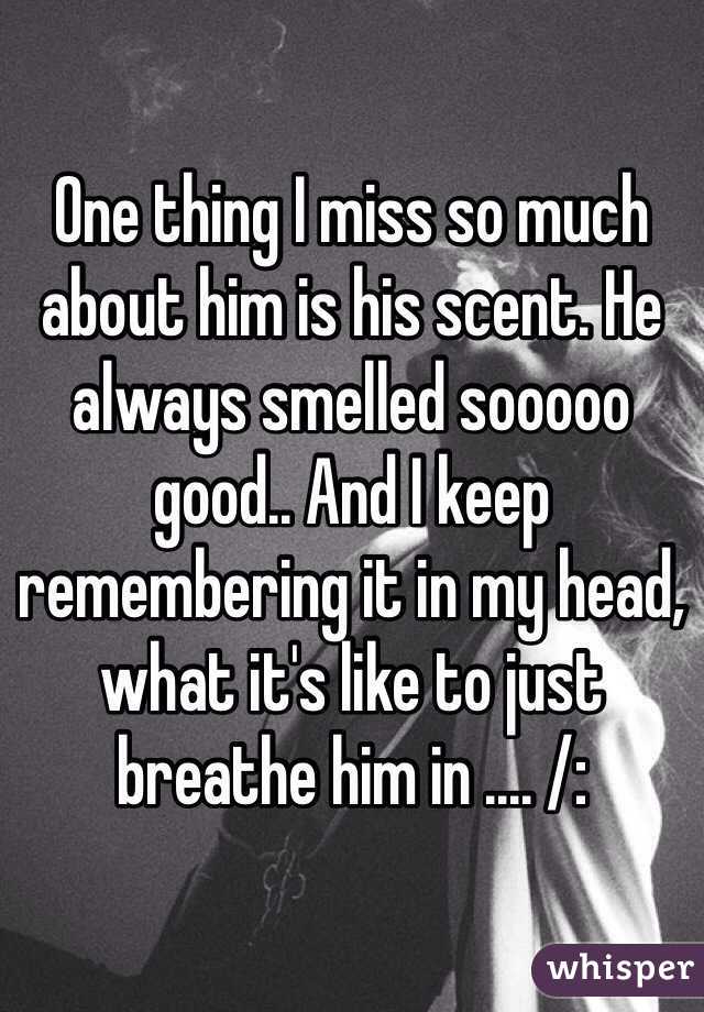 One thing I miss so much about him is his scent. He always smelled sooooo good.. And I keep remembering it in my head, what it's like to just breathe him in .... /: