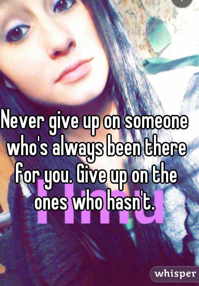 Never give up on someone who's always been there for you. Give up on the ones who hasn't. 