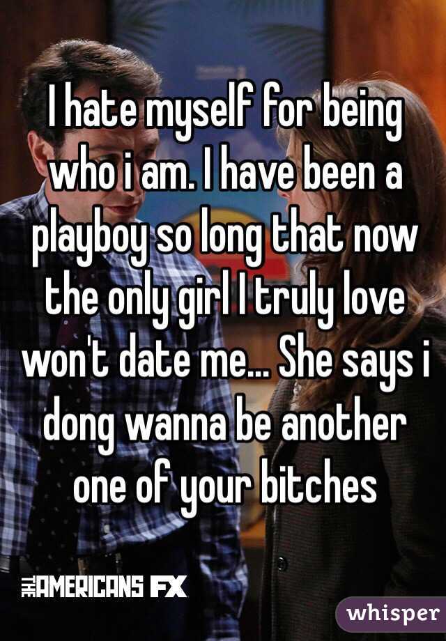 I hate myself for being who i am. I have been a playboy so long that now the only girl I truly love won't date me... She says i dong wanna be another one of your bitches