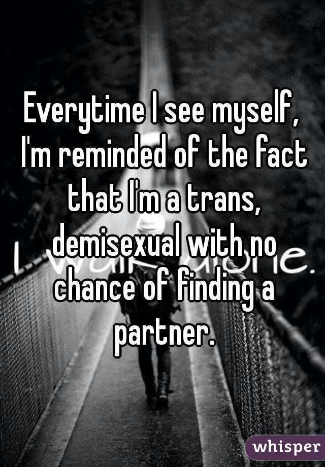 Everytime I see myself, I'm reminded of the fact that I'm a trans, demisexual with no chance of finding a partner.