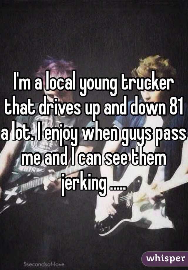 I'm a local young trucker that drives up and down 81 a lot. I enjoy when guys pass me and I can see them jerking .....
