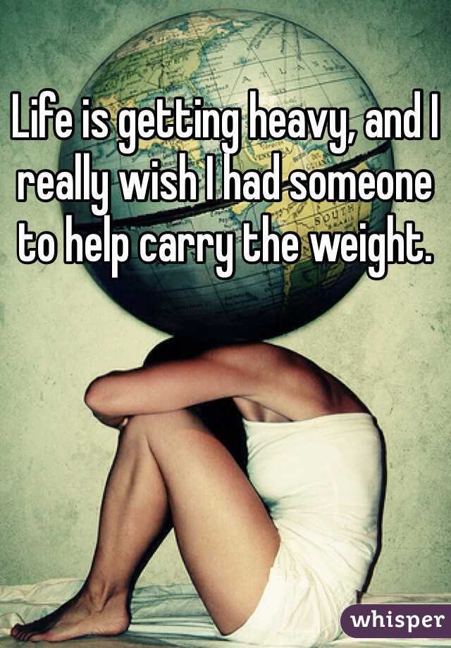 Life is getting heavy, and I really wish I had someone to help carry the weight. 