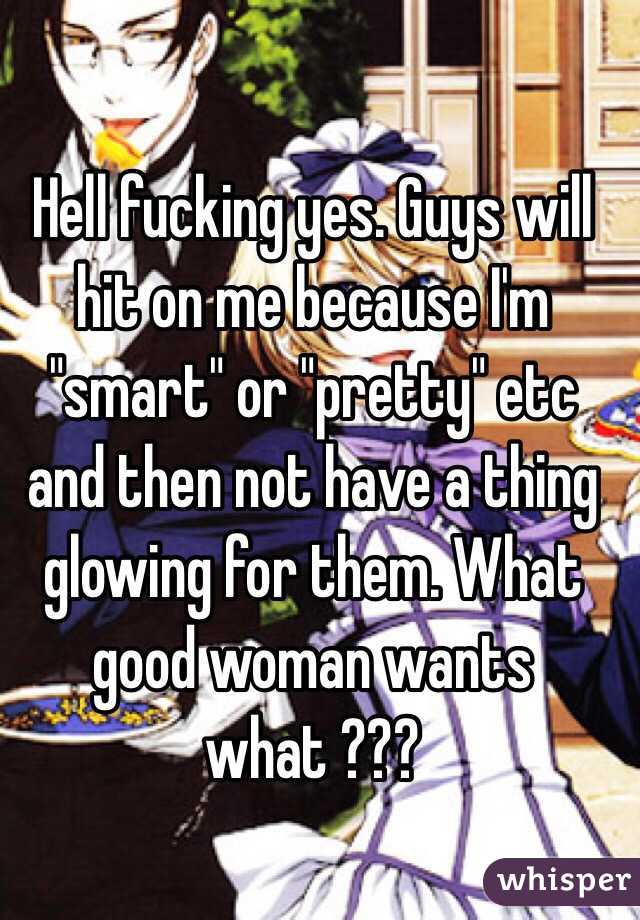 Hell fucking yes. Guys will hit on me because I'm "smart" or "pretty" etc and then not have a thing glowing for them. What good woman wants what ???