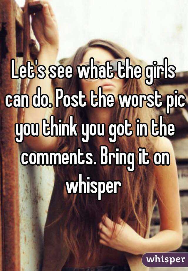 Let's see what the girls can do. Post the worst pic you think you got in the comments. Bring it on whisper 