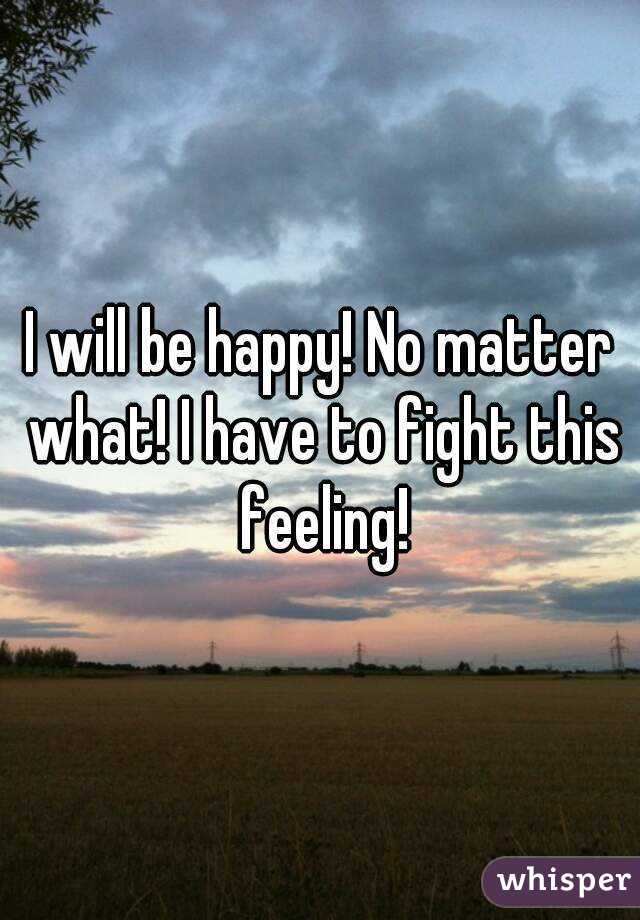 I will be happy! No matter what! I have to fight this feeling!