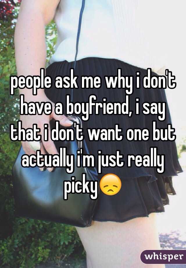 people ask me why i don't have a boyfriend, i say that i don't want one but actually i'm just really picky😞