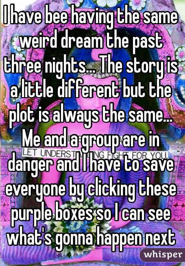 I have bee having the same weird dream the past three nights... The story is a little different but the plot is always the same... Me and a group are in danger and I have to save everyone by clicking these purple boxes so I can see what's gonna happen next 