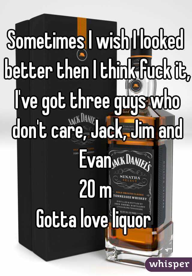 Sometimes I wish I looked better then I think fuck it, I've got three guys who don't care, Jack, Jim and Evan 
20 m
Gotta love liquor 