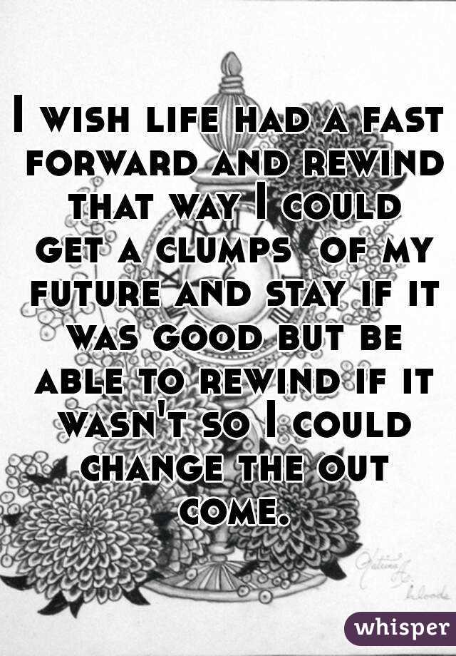 I wish life had a fast forward and rewind that way I could get a clumps  of my future and stay if it was good but be able to rewind if it wasn't so I could change the out come.