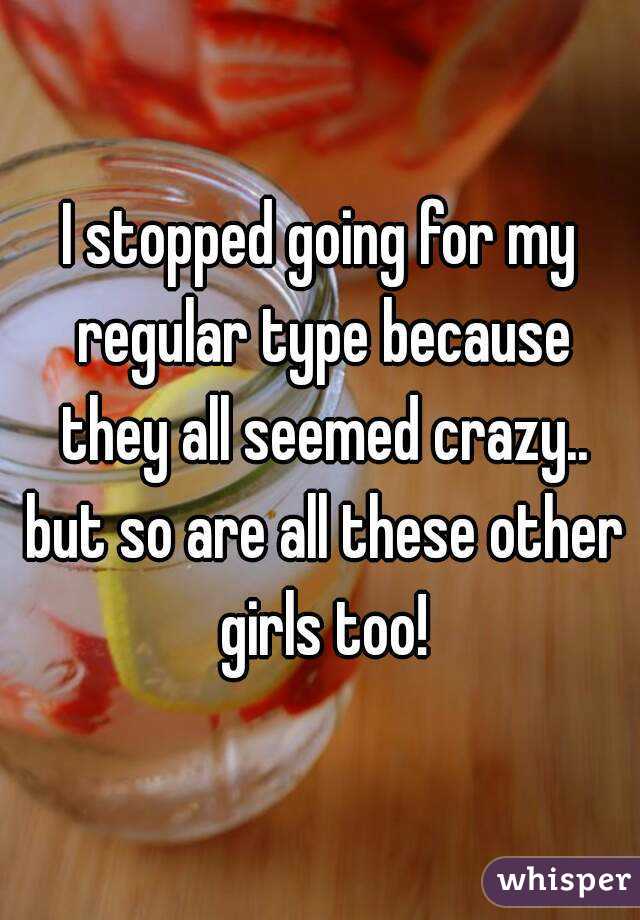 I stopped going for my regular type because they all seemed crazy.. but so are all these other girls too!