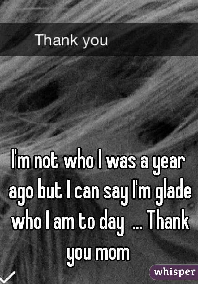I'm not who I was a year ago but I can say I'm glade who I am to day  ... Thank you mom 