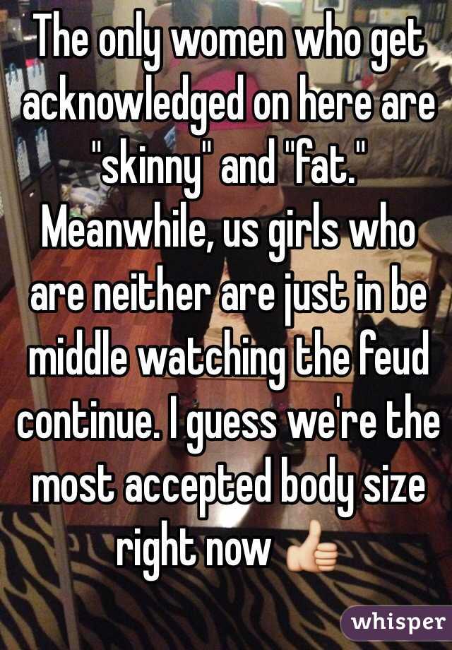 The only women who get acknowledged on here are "skinny" and "fat." Meanwhile, us girls who are neither are just in be middle watching the feud continue. I guess we're the most accepted body size right now 👍