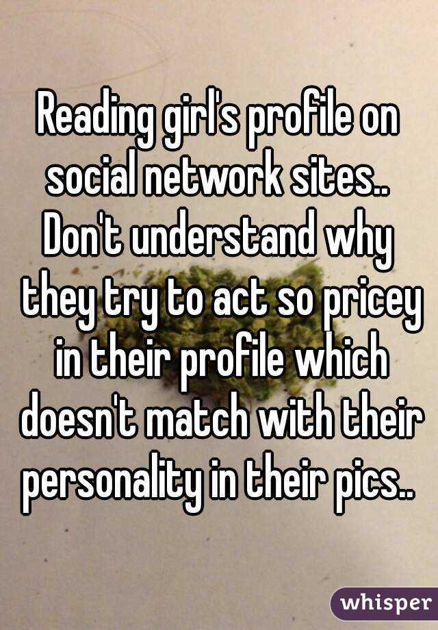 Reading girl's profile on social network sites.. 
Don't understand why they try to act so pricey in their profile which doesn't match with their personality in their pics.. 