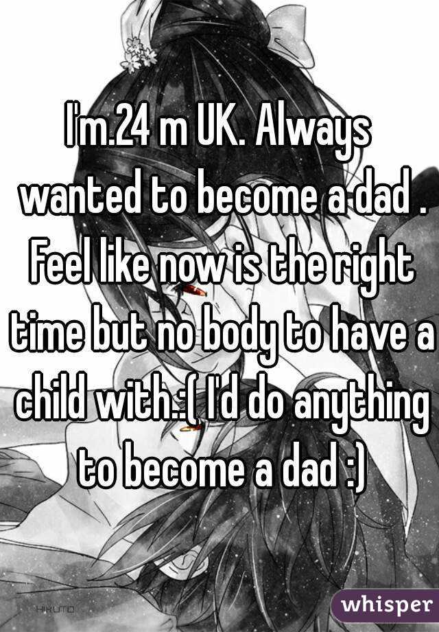 I'm.24 m UK. Always wanted to become a dad . Feel like now is the right time but no body to have a child with.:( I'd do anything to become a dad :)
