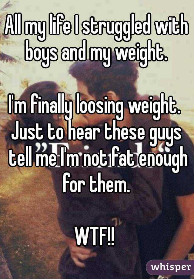 All my life I struggled with boys and my weight. 

I'm finally loosing weight. 
Just to hear these guys tell me I'm not fat enough for them. 

WTF!! 