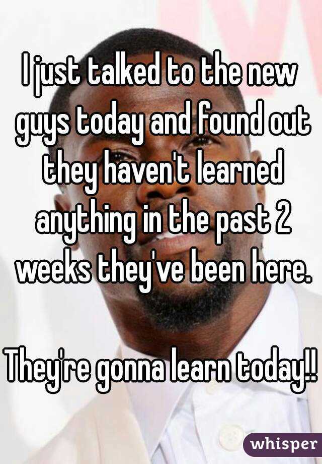 I just talked to the new guys today and found out they haven't learned anything in the past 2 weeks they've been here.

They're gonna learn today!!
