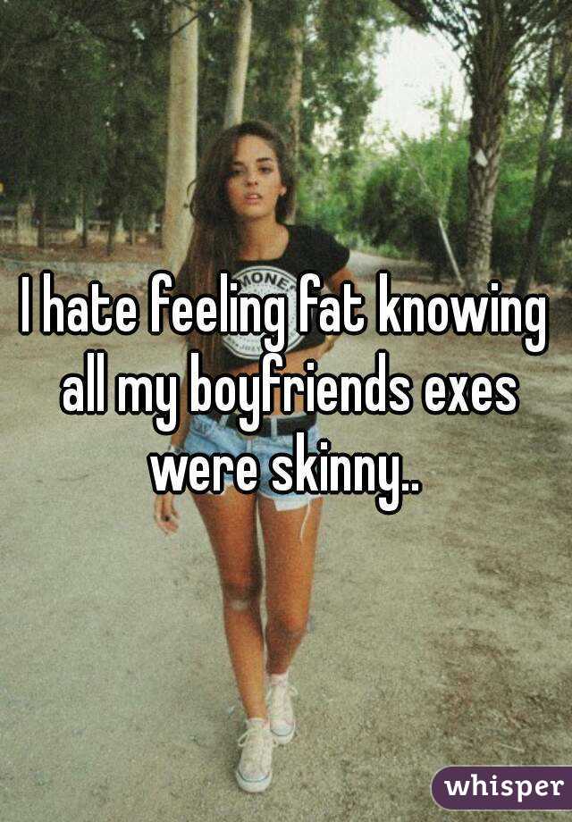 I hate feeling fat knowing all my boyfriends exes were skinny.. 
