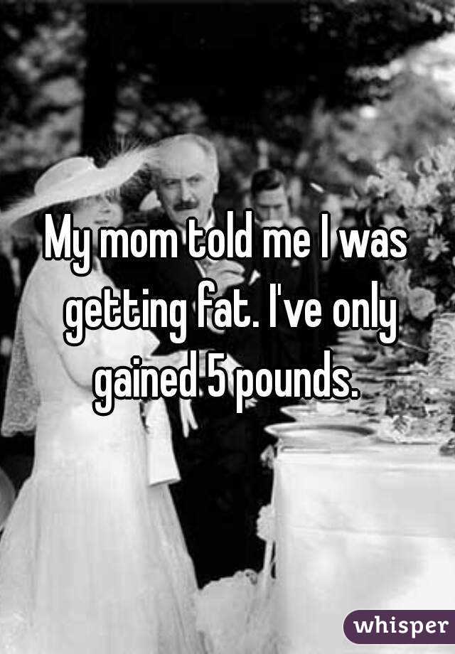 My mom told me I was getting fat. I've only gained 5 pounds. 