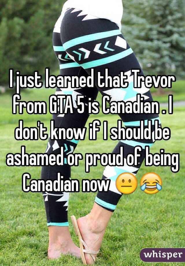 I just learned that Trevor from GTA 5 is Canadian . I don't know if I should be ashamed or proud of being Canadian now 😐😂