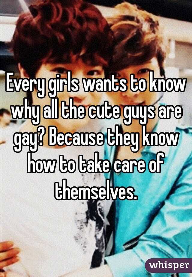 Every girls wants to know why all the cute guys are gay? Because they know how to take care of themselves.