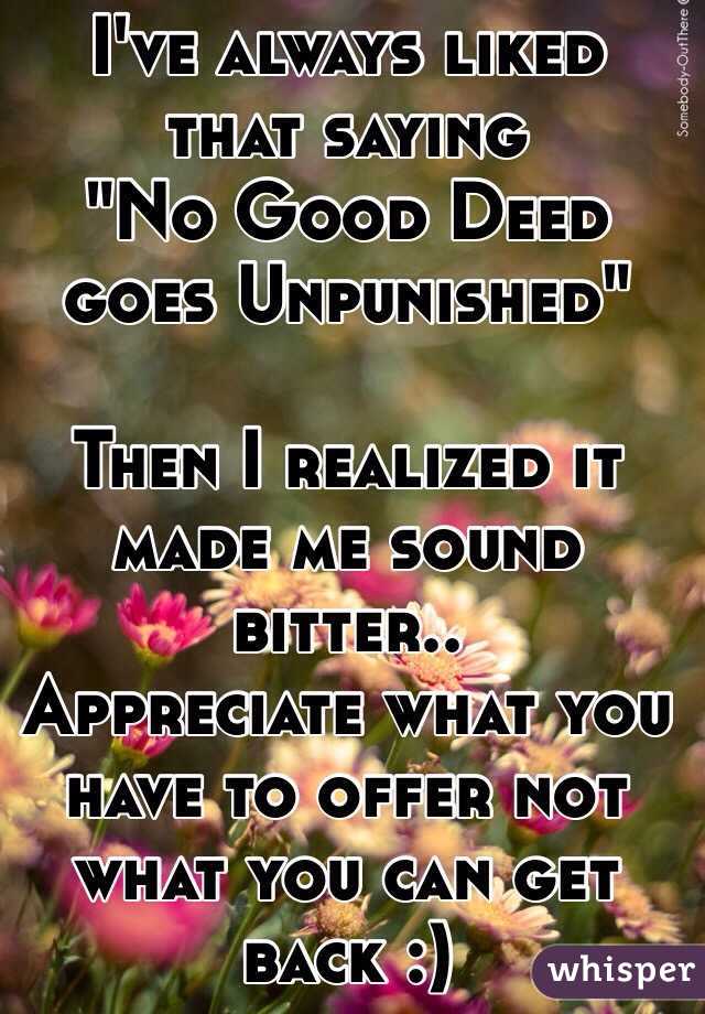 I've always liked that saying 
"No Good Deed goes Unpunished"

Then I realized it made me sound bitter..
Appreciate what you have to offer not what you can get back :)